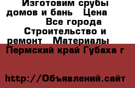  Изготовим срубы домов и бань › Цена ­ 1 000 - Все города Строительство и ремонт » Материалы   . Пермский край,Губаха г.